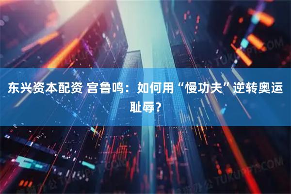 东兴资本配资 宫鲁鸣：如何用“慢功夫”逆转奥运耻辱？