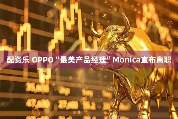 配资乐 OPPO“最美产品经理”Monica宣布离职