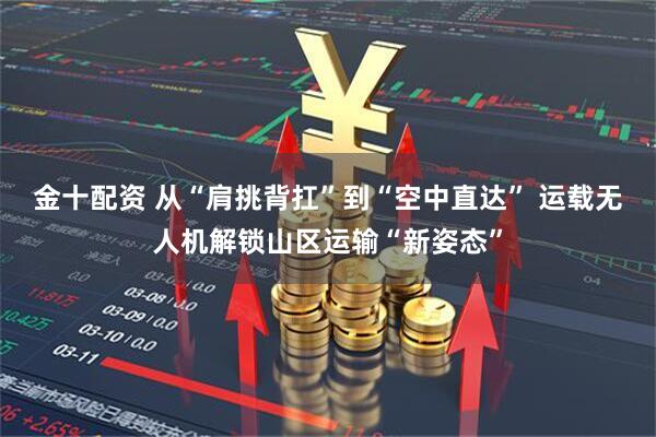 金十配资 从“肩挑背扛”到“空中直达” 运载无人机解锁山区运输“新姿态”