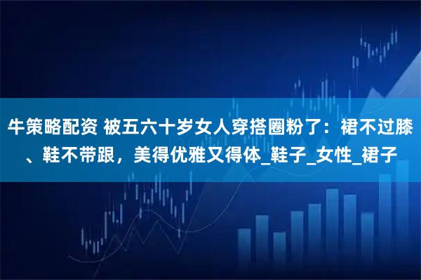 牛策略配资 被五六十岁女人穿搭圈粉了：裙不过膝、鞋不带跟，美得优雅又得体_鞋子_女性_裙子