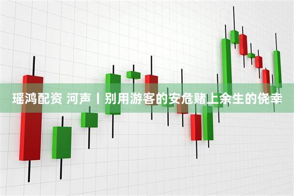 瑶鸿配资 河声丨别用游客的安危赌上余生的侥幸