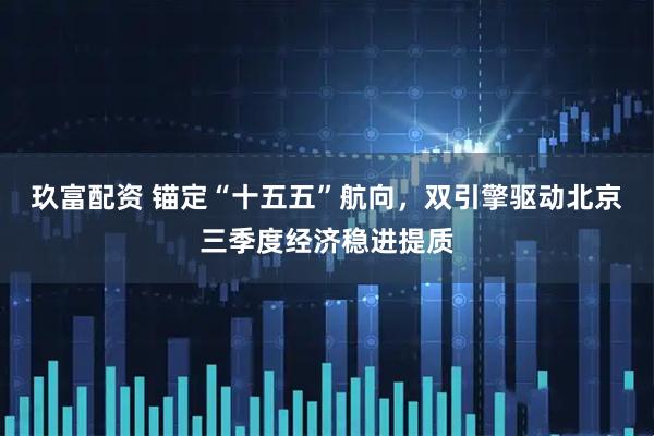 玖富配资 锚定“十五五”航向，双引擎驱动北京三季度经济稳进提质