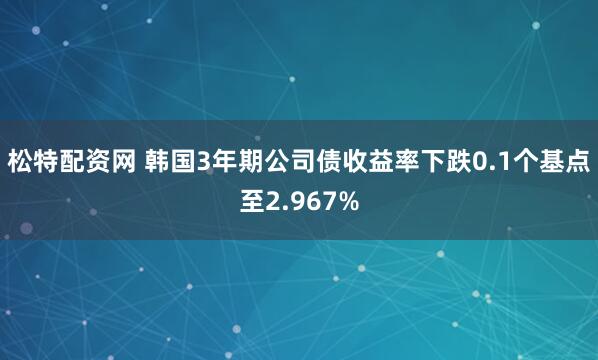 松特配资网 韩国3年期公司债收益率下跌0.1个基点至2.967%
