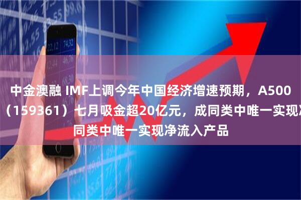 中金澳融 IMF上调今年中国经济增速预期，A500ETF易方达（159361）七月吸金超20亿元，成同类中唯一实现净流入产品