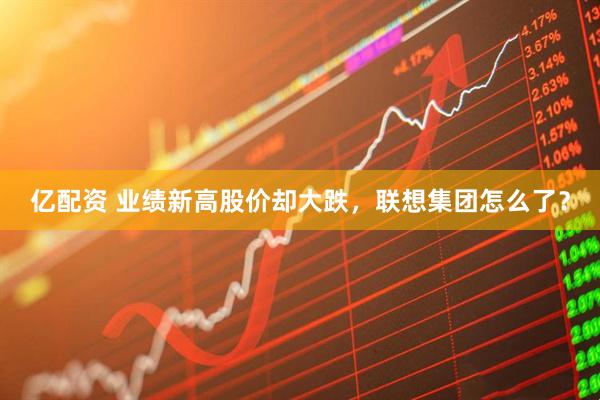 亿配资 业绩新高股价却大跌，联想集团怎么了？