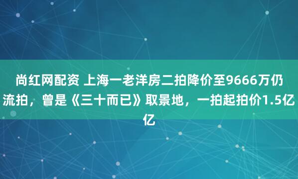 尚红网配资 上海一老洋房二拍降价至9666万仍流拍，曾是《三十而已》取景地，一拍起拍价1.5亿