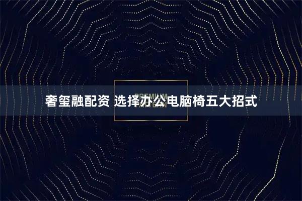 奢玺融配资 选择办公电脑椅五大招式