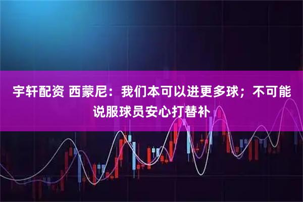 宇轩配资 西蒙尼：我们本可以进更多球；不可能说服球员安心打替补
