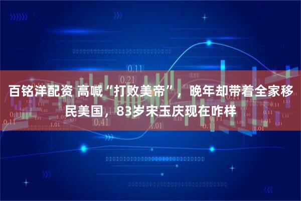 百铭洋配资 高喊“打败美帝”，晚年却带着全家移民美国，83岁宋玉庆现在咋样