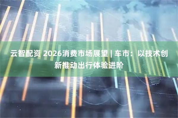 云智配资 2026消费市场展望 | 车市：以技术创新推动出行体验进阶