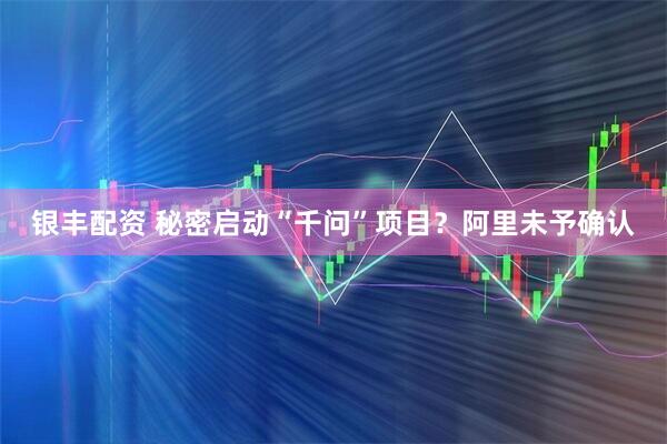 银丰配资 秘密启动“千问”项目？阿里未予确认