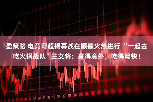 盈策略 电竞粤超揭幕战在顺德火热进行 “一起去吃火锅战队”三女将：赢得意外，吃得畅快！
