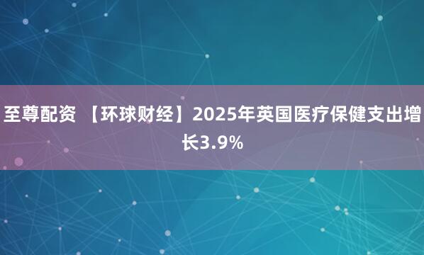 至尊配资 【环球财经】2025年英国医疗保健支出增长3.9%
