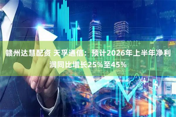赣州达慧配资 天孚通信：预计2026年上半年净利润同比增长25%至45%
